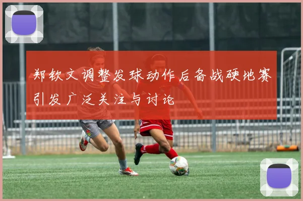 郑钦文调整发球动作后备战硬地赛引发广泛关注与讨论