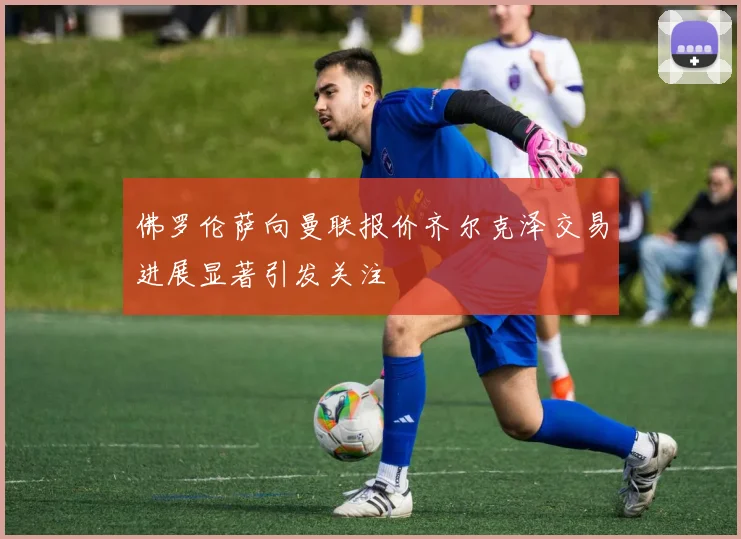 佛罗伦萨向曼联报价齐尔克泽交易进展显著引发关注