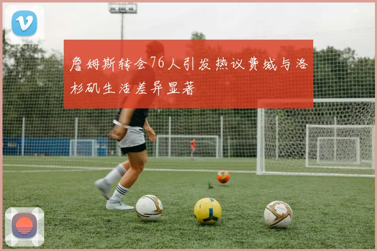 詹姆斯转会76人引发热议费城与洛杉矶生活差异显著